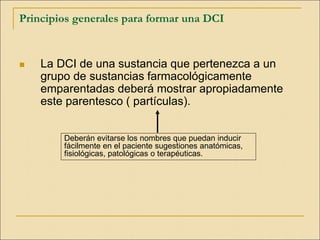 Principios generales para formar una DCI
 La DCI de una sustancia que pertenezca a un
grupo de sustancias farmacológicamente
emparentadas deberá mostrar apropiadamente
este parentesco ( partículas).
Deberán evitarse los nombres que puedan inducir
fácilmente en el paciente sugestiones anatómicas,
fisiológicas, patológicas o terapéuticas.
 