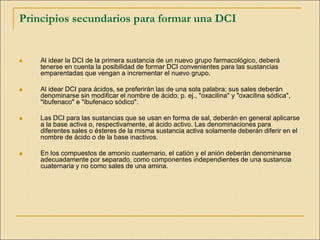 Principios secundarios para formar una DCI
 Al idear la DCI de la primera sustancia de un nuevo grupo farmacológico, deberá
tenerse en cuenta la posibilidad de formar DCI convenientes para las sustancias
emparentadas que vengan a incrementar el nuevo grupo.
 Al idear DCI para ácidos, se preferirán las de una sola palabra; sus sales deberán
denominarse sin modificar el nombre de ácido; p. ej., "oxacilina" y "oxacilina sódica",
"ibufenaco" e "ibufenaco sódico".
 Las DCI para las sustancias que se usan en forma de sal, deberán en general aplicarse
a la base activa o, respectivamente, al ácido activo. Las denominaciones para
diferentes sales o ésteres de la misma sustancia activa solamente deberán diferir en el
nombre de ácido o de la base inactivos.
 En los compuestos de amonio cuaternario, el catión y el anión deberán denominarse
adecuadamente por separado, como componentes independientes de una sustancia
cuaternaria y no como sales de una amina.
 