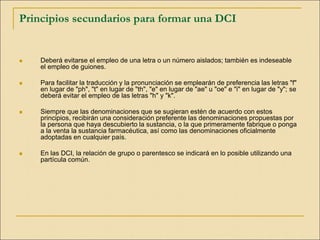 Principios secundarios para formar una DCI
 Deberá evitarse el empleo de una letra o un número aislados; también es indeseable
el empleo de guiones.
 Para facilitar la traducción y la pronunciación se emplearán de preferencia las letras "f"
en lugar de "ph", "t" en lugar de "th", "e" en lugar de "ae" u "oe" e "i" en lugar de "y"; se
deberá evitar el empleo de las letras "h" y "k".
 Siempre que las denominaciones que se sugieran estén de acuerdo con estos
principios, recibirán una consideración preferente las denominaciones propuestas por
la persona que haya descubierto la sustancia, o la que primeramente fabrique o ponga
a la venta la sustancia farmacéutica, así como las denominaciones oficialmente
adoptadas en cualquier país.
 En las DCI, la relación de grupo o parentesco se indicará en lo posible utilizando una
partícula común.
 