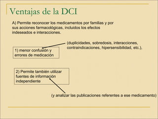 Ventajas de la DCI
A) Permite reconocer los medicamentos por familias y por
sus acciones farmacológicas, incluidos los efectos
indeseados e interacciones.
1) menor confusión y
errores de medicación
(duplicidades, sobredosis, interacciones,
contraindicaciones, hipersensibilidad, etc.),
2) Permite también utilizar
fuentes de información
independiente
(y analizar las publicaciones referentes a ese medicamento)
 