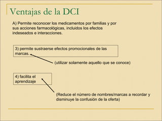 Ventajas de la DCI
A) Permite reconocer los medicamentos por familias y por
sus acciones farmacológicas, incluidos los efectos
indeseados e interacciones.
4) facilita el
aprendizaje
(utilizar solamente aquello que se conoce)
3) permite sustraerse efectos promocionales de las
marcas.
(Reduce el número de nombres/marcas a recordar y
disminuye la confusión de la oferta)
 