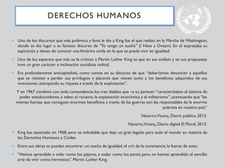 • Uno de los discursos que más polémica y fama le dio a King fue el que realizo en la Marcha de Washington,
donde se dio lugar a su famoso discurso de "Yo tengo un sueño" (I Have a Dream). En el expresaba su
aspiración y deseo de conocer una América unida en la que se pueda vivir en igualdad.
• Uno de los aspectos que más se le critican a Martin Luther King es que en sus análisis y en sus propuestas
tuvo un gran carácter e inclinación socialista radical.
• Era profundamente anticapitalista, como consta en su discurso de que “deberíamos denunciar a aquellos
que se resisten a perder sus privilegios y placeres que vienen junto a los beneficios adquiridos de sus
inversiones, extrayendo su riqueza a través de la explotación”.
Y en 1967 condenó con toda contundencia los tres diablos que –a su parecer- “caracterizaban al sistema de
poder estadounidense, a saber, el racismo, la explotación económica y el militarismo”, acentuando que “las
mismas fuerzas que consiguen enormes beneficios a través de las guerras son las responsables de la enorme
pobreza en nuestro país”
Navarro,Vicenç, Diario público, 2013.
Navarro,Vicenç, Diario digital El Plural, 2013.
• King fue asesinado en 1968, pero es indudable que dejo un gran legado para todo el mundo en materia de
los Derechos Humanos y Civiles.
• Entre sus obras se pueden encontrar: un sueño de igualdad, el crit de la consciencia, la fuerza de amar.
• “Hemos aprendido a volar como los pájaros, a nadar como los peces; pero no hemos aprendido el sencillo
arte de vivir como hermanos”. Martin Luther King.
DERECHOS HUMANOS
 