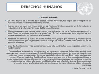 • Eleanor Roosevelt
• En 1946, después de la muerte de su esposo Franklin Roosevelt, fue elegida como delegada en las
Naciones Unidas, por el Presidente Harry Truman.
• Eleanor tuvo un papel muy importante en las Naciones Unidas, trabajando en la formulación y
redacción de la Declaración Universal de Derechos Humanos.
• Algo muy resaltante que hay que mencionar es que en la redacción de la Declaración, reemplazó la
frase “Todos los hombres nacen libres e iguales” por “Todos los seres nacen libres e iguales”, de esta
manera reconociendo tan sutilmente a las mujeres.
• Roosevelt fue criticada y puesta en dudas muchas veces, juzgada por hombres y mujeres que se
sentían amenazados por su grandeza y labor a lo largo de toda su carrera como defensora de los
derechos Humanos.
• Entre las humillaciones y los señalamientos hacía ella, tomándolos como aspectos negativos se
pueden resaltar:
Fue acusada de antiamericana por defender a los inmigrantes japoneses; de fantasiosa y utópica por
promover una ciudad-cooperativa en Arthurdale donde reasentar mineros sin hogar; de hipócrita, por
incluir una ciudad segregacionista dentro de las ciudades piloto del New Deal y dejar que llevara su
nombre (Eleanor, enVirginia Occidental); de sectaria, por favorecer la discriminación positiva de la
mujer y durante un tiempo sólo permitir el acceso a periodistas mujeres en sus ruedas de prensa; de
exhibicionista,por visitar a las tropas en el Pacífico Sur para infundirles ánimos; de temeraria, por
pretender acoger a refugiados judíos perseguidos por los nazis; y hasta de adúltera, inmoral y
mentirosa.
• Feás, Enrique, 2016.
DERECHOS HUMANOS
 
