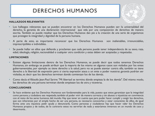 HALLAZGOS RELEVANTES
• Los hallazgos relevantes que se pueden encontrar en los Derechos Humanos pueden ser: la universalidad del
derecho, la garantía de una declaración internacional que vela por una composición de derechos de manera
escrita. También se puede resaltar que los Derechos Humanos dan pie a la creación de una serie de organismos
que protegen la integridad y dignidad de la persona humana.
• A parte de esto, es importante reconocer que los Derechos Humanos son inalienables, irrenunciables,
imprescriptibles e indivisibles.
• Se puede hallar en ellos que defiende y proclaman que cada persona puede tener independencia de su sexo, raza,
edad, ideología, religión, nacionalidad o cualquier otra condición y estas deben ser aceptadas y respetadas.
LIMITACIONES
• Existen algunas limitaciones dentro de los Derechos Humanos, se puede decir que todos tenemos Derechos
Humanos, sin embargo se puede atribuir que la mayoria de los mismo en algunos casos son violados por los entes
gubernamentales, por ejemplo se tiene derecho a la salud, pero no se puede atentar contra ella, también se tiene
derecho a la libertad de expresión pero si cierta expresión ataca a un ente o poder nuestras garantía podrían ser
violadas, es decir que los derechos terminan donde comienzan los de los demás.
• Como decía el filósofo Jean-Paul Sartre: "Mi libertad se termina dónde empieza la de los demás". Del mismo modo,
los derechos de una persona terminan donde empiezan los de otra y viceversa.
CONCLUSIONES
• Se hace evidente que los Derechos Humanos son fundamentales para la vida, puesto que estos garantizan que la integridad
como persona y ciudadano sea respetada; también el poder vivir de manera correcta y sin abusos o injusticias en convivencia
con el resto de los seres humanos del mundo. Hay que tener en cuenta que para poder hacer cumplir y exigir los derechos,
que son inherentes por el simple hecho de ser una persona, es necesario conocerlos y estar consciente de ellos, de igual
forma ante una injusticia pedir ayuda y denunciarla. Como personas y ciudadanos hay que hacer valer los Derechos
Humanos propios y de todos, de lo contrario estos no servirían de nada y estaríamos inmersos en un mundo de caos y
desarmonía..
DERECHOS HUMANOS
 