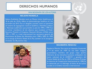 DERECHOS HUMANOS
NELSON MANDELA
Nelson Rolihlahla Mandela nació en Mvezo, Unión Sudafricana el
18 de julio de 1918 y fallece en Johannesburgo, Sudáfrica el 5 de
diciembre de 2013. Fue un abogado, activista contra el apartheid
(el sistema de segregación racial en Sudáfrica y Namibia), político
y filántropo sudafricano que presidió su país de 1994 a 1999. Fue
el primer mandatario de tés obscuro que encabezó el Poder
Ejecutivo. Presidió el Congreso Nacional Africano (CNA) entre
1991 y 1997, y a nivel internacional fue secretario general del
Movimiento de Países No Alineados entre 1998 y 2002. En 1993
se le otorgó el Premio Nobel de la Paz, también se le otorgaron
alrededor de 38 premios más.
RIGOBERTA MENCHÚ
Rigoberta Menchú Tum nació en Uspantán, Guatemala
el 9 de enero de 1959. Es una líder indígena
guatemalteca, miembro del grupo maya quiché,
defensora de los derechos humanos, embajadora de
buena voluntad de la UNESCO y ganadora del
Premio Nobel de la Paz en 1992 y el Premio Príncipe
de Asturias de Cooperación Internacional en 1998. Se
ha destacado por su liderazgo al frente de las luchas
sociales en el ámbito nacional e internacional.
MINI BIOGRAFÍA DE LOS AUTORES
 