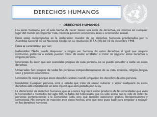 • DERECHOS HUMANOS
• Los seres humanos por el solo hecho de nacer tienen una serie de derechos, los mismos en cualquier
lugar del mundo sin importar raza, creencia, posición económica, sexo u orientación sexual.
• Estos están contemplados en la declaración mundial de los derechos humanos, proclamados por la
Asamblea General de las Naciones Unidas en su resolución 217 A (III) del 10 de diciembre 1948.
• Estos se caracterizan por ser:
• Inalienables: Nadie puede desposeer a ningún ser humano de estos derechos, al igual que ninguna
institución, gobierno o estado pueden tratar de anular, arrebatar o tratar de negociar estos derechos a
ninguna persona.
• Inherentes: Es decir que son esenciales propios de cada persona, no se puede concebir a nadie sin estos
derechos.
• Universales: Son propios de todas las personas independientemente de su raza, creencia, religión, lengua,
sexo y posición económica.
• Limitados: Es decir porque estos derechos acaban cuando empiezan los derechos de otra persona.
• Inviolables: Cualquier persona, ente o estado que trate de atacar, vulnerar o violar cualquiera de estos
derechos está cometiendo un acto injusto que será penado por la ley.
• La declaración de derechos humanos que se conoce hoy nace como producto de las atrocidades que vivió
la humanidad a mediados del siglo XX, se habla del holocausto que no solo acabo con la vida de miles de
personas pertenecientes a la comunidad judía, sino que también asesinaron gitanos, librepensadores y
comunistas. No siempre es reacción ante estos hechos, sino que esto puso base para empezar a trabajar
en los derechos humanos.
DERECHOS HUMANOS
 