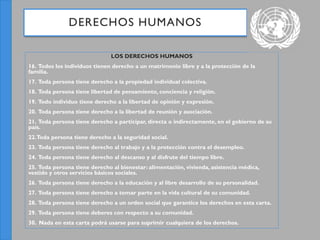 LOS DERECHOS HUMANOS
16. Todos los individuos tienen derecho a un matrimonio libre y a la protección de la
familia.
17. Toda persona tiene derecho a la propiedad individual colectiva.
18. Toda persona tiene libertad de pensamiento, conciencia y religión.
19. Todo individuo tiene derecho a la libertad de opinión y expresión.
20. Toda persona tiene derecho a la libertad de reunión y asociación.
21. Toda persona tiene derecho a participar, directa o indirectamente, en el gobierno de su
país.
22.Toda persona tiene derecho a la seguridad social.
23. Toda persona tiene derecho al trabajo y a la protección contra el desempleo.
24. Toda persona tiene derecho al descanso y al disfrute del tiempo libre.
25. Toda persona tiene derecho al bienestar: alimentación, vivienda, asistencia médica,
vestido y otros servicios básicos sociales.
26. Toda persona tiene derecho a la educación y al libre desarrollo de su personalidad.
27. Toda persona tiene derecho a tomar parte en la vida cultural de su comunidad.
28. Toda persona tiene derecho a un orden social que garantice los derechos en esta carta.
29. Toda persona tiene deberes con respecto a su comunidad.
30. Nada en esta carta podrá usarse para suprimir cualquiera de los derechos.
DERECHOS HUMANOS
 