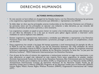 ACTORES INVOLUCRADOS
• En esta sección se hará énfasis en el papel de los Estados hacía y con los Derechos Humanos, las personas
y los organismos, organizaciones e instituciones que defienden y representan a los DD.HH.
• Se debe dejar en claro que los principales actores involucrados en los Derechos Humanos son el Estado y
las personas; estos son los principales en ejecutar una violación a tales derechos, ya sea viniendo del
Estado a la persona, de persona a persona, u otro escenario.
• Los organismos cumplen un papel un poco menor en cuanto a los involucrados, porque cabe destacar que
no son ellos los afectados si no a los que se recuren para aplicar alguna sanción o intervenir como
mediador, lo cual se explicará más adelante.
• Existen organismos, organizaciones, instituciones y entidades que defienden y representan a los Derechos
Humanos; éstas están dirigidas específicamente a promover, proteger y procurar el cumplimiento y buen
uso de estos.
• Estos organismos han estado a los largo del tiempo presentes a nivel internacional. Un ejemplo de ello es
la FIDH, la cual fue creada en 1922 en pro de los Derechos Humanos “En 1922 alrededor de veinte
organismos nacionales crearon la FIDH, a iniciativa del organismo francés y alemán. Se constituyó entonces
la primera organización internacional de defensa de los derechos humanos. Su lema fue: "La paz para los
derechos humanos". FIDH: Federación Internacional por los Derechos Humanos.
• Con el paso de los años el número de organismos e instituciones tuvieron un auge muy importante y con
esto obtuvieron un papel más relevante en esta materia. Entre estos organismos se pueden resaltar:
Amnistía Internacional, Centro de Acción de los Derechos Humanos, Alto Comisionado para los Derechos
Humanos, El Fondo para la Defensa de los Niños (CDF), La Organización de Las Naciones Unidas (ONU),
Transparencia Internacional, Consejo de Derechos Humanos de las Naciones Unidas, Fondo de las
Naciones Unidas para la Infancia (UNICEF), Programa de las Naciones Unidas para el Desarrollo (PNUD),
Human Rights Watch, Human Rights Without Frontiers (HRWF), Organización Internacional del Trabajo
(OIT).
DERECHOS HUMANOS
 