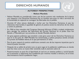 • AUTORESY PERSPECTIVAS
• Nelson Mandela
• Nelson Mandela es considerado como uno de los autores más resaltantes de la época
con respecto a los Derechos Humanos; fue un hombre que puso su vida a servicios de
la humanidad, en especial en conseguir las libertades de su pueblo.
• Durante 67 años estuvo dedicado a luchar por los Derechos Humanos, la paz, las
relaciones interraciales, la igualdad de género, la justicia social, los derechos de los niños
y contra la pobreza.
• En 1944 se hizo miembro del Congreso Nacional Africano (CNA) y trabajó vívidamente
para derogar las políticas del Apartheid del Partido Nacional en el poder. Esto fue
llevado a Tribunales por sus acciones, en donde Mandela declaró
• Un gran aspecto polémico que envolvió a este gran autor de los Derechos Humanos es
que el 12 de junio de 1964 Mandela fue sentenciado a cadena perpetua siendo enviado
a la prisión de Robben Island, en la que permaneció 27 años.
• Para la gran mayoría la justicia sudafricana cometió uno de las mayores injusticias que la
historia puede recordar.
• Después de su salida de prisión tuvo un gran auge en la población sudafricana, en donde
este fue visto como un nuevo líder teniendo toda la atención sobre él.
• Posteriormente se puso fin al Apartheid, el cual era un sistema político y social basado
en la exclusión o separación de la población por motivos raciales o étnicos y en el trato
discriminatorio hacia la población negra.
DERECHOS HUMANOS
 