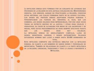 LA   MITOLOGÍA GRIEGA ESTÁ FORMADA POR UN CONJUNTO DE LEYENDAS QUE
                                                     MEDITERRÁNEO
PROVIENEN DE LA RELIGIÓN DE ESTA ANTIGUA CIVILIZACIÓN DEL
ORIENTAL. LOS GRIEGOS, AUNQUE NO PRACTICASEN LA RELIGIÓN, CONOCÍAN
ESTAS HISTORIAS, LAS CUALES FORMABAN PARTE DE SU ACERVO CULTURAL.
LOS DIOSES DEL PANTEÓN GRIEGO ADOPTABAN FIGURAS HUMANAS Y
PERSONIFICABAN LAS FUERZAS DEL UNIVERSO; AL IGUAL QUE LOS
HOMBRES, LOS DIOSES HELENOS ERAN IMPREDECIBLES, POR ESO UNAS VECES
TENÍAN UN ESTRICTO SENTIDO DE LA JUSTICIA Y OTRAS ERAN CRUELES Y
VENGATIVOS; SU FAVOR SE ALCANZABA POR MEDIO DE LOS SACRIFICIOS Y DE
PIEDAD, PERO ESTOS PROCEDIMIENTOS NO ERAN SIEMPRE EFECTIVOS PUESTO
QUE          LOS        DIOSES         ERAN        MUY          VOLUBLES.
LA     MITOLOGÍA   GRIEGA   ES   ABSOLUTAMENTE    COMPLEJA,     LLENA   DE
DIOSES,    MONSTRUOS,   GUERRAS    Y   DIOSES   ENTROMETIDOS.    ALGUNOS
ESTUDIOSOS AFIRMAN QUE LLEGÓ A HABER HASTA         30.000   DIVINIDADES EN
                                  TOTAL.
ESTA   MITOLOGÍA COMPARTE UNA ESTRECHA SIMILITUD CON LA MITOLOGÍA
ROMANA, EN CUANTO A LOS NOMBRES DE VARIOS DIOSES Y PERSONAJES DE
IMPORTANCIA.   TAMBIÉN SE RELACIONAN EN CUANTO A LA PARTE MITOLÓGICA
DE   LA RELIGIÓN; CREENCIAS, TRADICIONES Y TODO LO LIGADO O REFERENTE A
                                MITOLOGÍA.
 