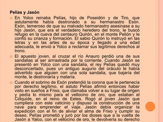 Pelías y Jasón
 En Yolco reinaba Pelías, hijo de Poseidón y de Tiro, que
  astutamente había destronado a su hermanastro Esón.
  Esón, temeroso de que su malvado hermanastro asesinase a su
  hijo Jasón, que era el verdadero heredero del trono, le buscó
  refugio en la cueva del centauro Quirón, en el monte Pelión y le
  confió su crianza y formación. El sabio Quirón lo instruyó en las
  letras y en las artes de su época y llegado a una edad
  adecuada, le envió a Yolco a reclamar sus legítimos derechos al
  trono.
 El apuesto joven, al cruzar el río Anauro perdió una de sus
  sandalias al ser arrrastrada por la corriente. Cuando Jasón se
  presentó en Yolco con una sandalia, el rey Pelías quedó muy
  desconcertado, pues un antiguo augurio del oráculo le había
  advertido que alguien con una sola sandalia, que bajaría del
  monte, le destronaría y mataría.
 Cuando el sobrino de Esón pretendió la corona que le pertenecía
  por derecho legítimo, el astuto Pelías afirmó entonces haber
  visto en sueños a Frixo, que clamaba volver a su lugar de origen
  y pedía lo mismo para el vellocino de oro, que estaban el
  Cólquide, en el reino de Eetes. Rogó al joven Jasón que
  cumpliera con este vaticinio y dispuso la construcción de una
  nave para emprender el viaje. Jasón debía organizar la
  expedición con el fin de aliviar el alma de Frixo y cumplir su
  deseo. Pelías prometió y juró por los dioses que a la vuelta de
  Jasón a Yalco, con el vellocino de oro, le devolvería su derecho
 