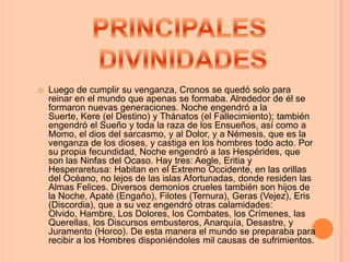    Luego de cumplir su venganza, Cronos se quedó solo para
    reinar en el mundo que apenas se formaba. Alrededor de él se
    formaron nuevas generaciones. Noche engendró a la
    Suerte, Kere (el Destino) y Thánatos (el Fallecimiento); también
    engendró el Sueño y toda la raza de los Ensueños, así como a
    Momo, el dios del sarcasmo, y al Dolor, y a Némesis, que es la
    venganza de los dioses, y castiga en los hombres todo acto. Por
    su propia fecundidad, Noche engendró a las Hespérides, que
    son las Ninfas del Ocaso. Hay tres: Aegle, Eritia y
    Hesperaretusa: Habitan en el Extremo Occidente, en las orillas
    del Océano, no lejos de las islas Afortunadas, donde residen las
    Almas Felices. Diversos demonios crueles también son hijos de
    la Noche, Apaté (Engaño), Filotes (Ternura), Geras (Vejez), Eris
    (Discordia), que a su vez engendró otras calamidades:
    Olvido, Hambre, Los Dolores, los Combates, los Crímenes, las
    Querellas, los Discursos embusteros, Anarquía, Desastre, y
    Juramento (Horco). De esta manera el mundo se preparaba para
    recibir a los Hombres disponiéndoles mil causas de sufrimientos.
 