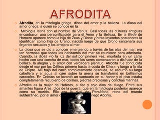    Afrodita, en la mitología griega, diosa del amor y la belleza. La diosa del
    amor griega, a quien se conoce en la
    Mitología latina con el nombre de Venus. Casi todas las culturas antiguas
    encontraron una personificación para el Amor y la Belleza. En la Iliada de
    Homero aparece como la hija de Zeus y Dione y otras leyendas posteriores la
    identifican como hija de Urano, nacida luego de que Crono cercenara sus
    órganos sexuales y los arrojara al mar.
   La diosa que se dio a conocer emergiendo a través dé las olas del mar, era
    tan hermosa que todos los habitantes del mar se reunieron para admirarla.
    Cuando, la diosa vio la luz del sol por primera vez, montada en un carro
    hecho con una concha de mar, todos los seres comenzaron a disfrutar de la
    belleza, la alegría y el amor con verdadera plenitud. Afrodita fue conducida
    desde el mar por los Céfiros primero hasta la costa de Citera, y luego a la isla
    de Chipre. Allí bajó del carro completamente desnuda, se escurrió su larga
    cabellera y el agua al caer sobre la arena se transformó en bellísimos
    caracoles. En Cnosos se levantó un santuario en su honor y el piso estaba
    completamente recubierto de corales, piedras preciosas y conchas marinas.
   Afrodita es la mujer de Hefesto, el feo y cojo dios del fuego. Entre sus
    amantes figura Ares, dios de la guerra, que en la mitología posterior aparece
    como su marido. Ella era la rival de Perséfone, reina del mundo
    subterráneo, por el amor del hermoso joven griego Adonis.
 