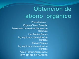 Presentado por :
            Edgardo Torres Castellar
Zootecnista Universidad Nacional de
                           Colombia
                 Luis Barrios Barrios
      Ing. Agrónomo Universidad de
                            Córdoba
                    Osman Payares
      Ing. Agrónomo Universidad de
                            Córdoba
        Área : Técnica Agropecuaria
        IETA RODOLFO BARRIOS
 