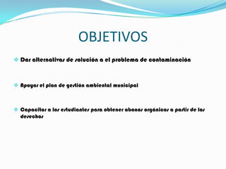 OBJETIVOS
 Dar alternativas de solución a el problema de contaminación



 Apoyar el plan de gestión ambiental municipal



 Capacitar a los estudiantes para obtener abonos orgánicos a partir de los
  desechos
 