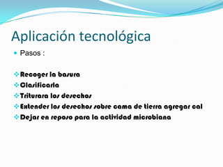 Aplicación tecnológica
 Pasos :


 Recoger la basura
 Clasificarla
 Triturara los desechos
 Extender los desechos sobre cama de tierra agregar cal
 Dejar en reposo para la actividad microbiana
 