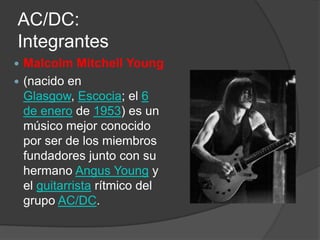 AC/DC:
Integrantes
 Malcolm Mitchell Young
 (nacido en
  Glasgow, Escocia; el 6
  de enero de 1953) es un
  músico mejor conocido
  por ser de los miembros
  fundadores junto con su
  hermano Angus Young y
  el guitarrista rítmico del
  grupo AC/DC.
 