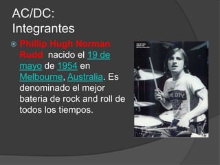 AC/DC:
Integrantes
   Phillip Hugh Norman
    Rudd nacido el 19 de
    mayo de 1954 en
    Melbourne, Australia. Es
    denominado el mejor
    bateria de rock and roll de
    todos los tiempos.
 