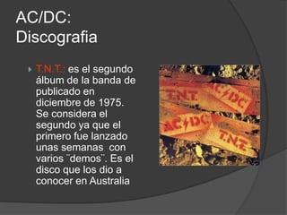 AC/DC:
Discografia
    T.N.T.: es el segundo
     álbum de la banda de
     publicado en
     diciembre de 1975.
     Se considera el
     segundo ya que el
     primero fue lanzado
     unas semanas con
     varios ¨demos¨. Es el
     disco que los dio a
     conocer en Australia
 