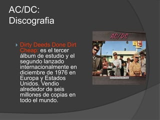 AC/DC:
Discografia

    Dirty Deeds Done Dirt
     Cheap: es el tercer
     álbum de estudio y el
     segundo lanzado
     internacionalmente en
     diciembre de 1976 en
     Europa y Estados
     Unidos. Vendio
     alrededor de seis
     millones de copias en
     todo el mundo.
 