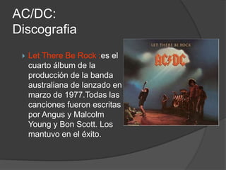 AC/DC:
Discografia
    Let There Be Rock :es el
     cuarto álbum de la
     producción de la banda
     australiana de lanzado en
     marzo de 1977.Todas las
     canciones fueron escritas
     por Angus y Malcolm
     Young y Bon Scott. Los
     mantuvo en el éxito.
 