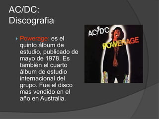 AC/DC:
Discografia
    Powerage: es el
     quinto álbum de
     estudio, publicado de
     mayo de 1978. Es
     también el cuarto
     álbum de estudio
     internacional del
     grupo. Fue el disco
     mas vendido en el
     año en Australia.
 