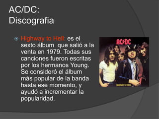 AC/DC:
Discografia
    Highway to Hell: es el
     sexto álbum que salió a la
     venta en 1979. Todas sus
     canciones fueron escritas
     por los hermanos Young.
     Se consideró el álbum
     más popular de la banda
     hasta ese momento, y
     ayudó a incrementar la
     popularidad.
 