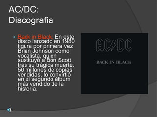 AC/DC:
Discografia
    Back in Black: En este
     disco lanzado en 1980
     figura por primera vez
     Brian Johnson como
     vocalista, quien
     sustituyó a Bon Scott
     tras su trágica muerte.
     50 millones de copias
     vendidas, lo convirtió
     en el segundo álbum
     más vendido de la
     historia.
 