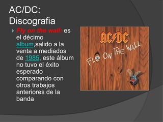 AC/DC:
Discografia
   Fly on the wall: es
    el décimo
    album,salido a la
    venta a mediados
    de 1985, este álbum
    no tuvo el éxito
    esperado
    comparando con
    otros trabajos
    anteriores de la
    banda
 