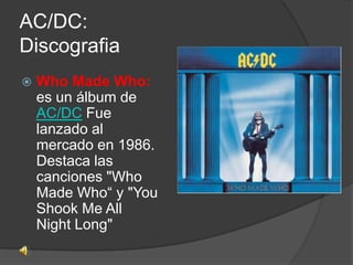 AC/DC:
Discografia
   Who Made Who:
    es un álbum de
    AC/DC Fue
    lanzado al
    mercado en 1986.
    Destaca las
    canciones "Who
    Made Who“ y "You
    Shook Me All
    Night Long"
 
