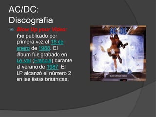 AC/DC:
Discografia
   Blow Up your Video:
    fue publicado por
    primera vez el 18 de
    enero de 1988. El
    álbum fue grabado en
    Le Val (Francia) durante
    el verano de 1987. El
    LP alcanzó el número 2
    en las listas británicas.
 