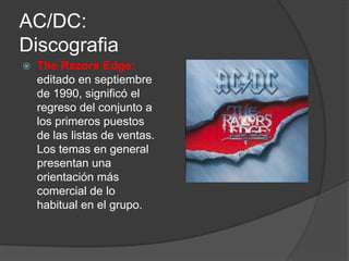 AC/DC:
Discografia
   The Razors Edge:
    editado en septiembre
    de 1990, significó el
    regreso del conjunto a
    los primeros puestos
    de las listas de ventas.
    Los temas en general
    presentan una
    orientación más
    comercial de lo
    habitual en el grupo.
 