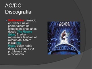 AC/DC:
Discografia
   Ballbreaker :lanzado
    en 1995. Fue el
    primer álbum de
    estudio en cinco años
    desde The Razors
    Edge, El álbum
    representa también el
    retorno del batero
    inicial Phil
    Rudd, quien había
    dejado la banda por
    problemas de
    alcoholismo.
 