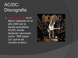 AC/DC:
Discografia
   Stiff Upper Lip: es el
    álbum realizado en el
    año 2000 por la
    banda australiana
    AC/DC donde
    destacan canciones
    como: "Stiff Upper
    Lip“ que le da
    nombre al disco.
 