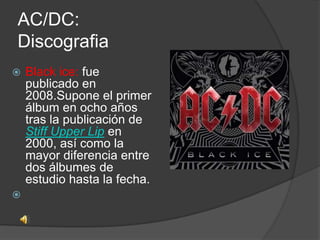 AC/DC:
Discografia
   Black ice: fue
    publicado en
    2008.Supone el primer
    álbum en ocho años
    tras la publicación de
    Stiff Upper Lip en
    2000, así como la
    mayor diferencia entre
    dos álbumes de
    estudio hasta la fecha.

 