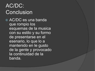 AC/DC:
Conclusion
   AC/DC es una banda
    que rompio los
    esquemas de la musica
    con su estilo y su formo
    de presentarse en el
    esenario, lo que lo a
    mantenido en le gusto
    de la gente y provocado
    la continuidad de la
    banda.
 