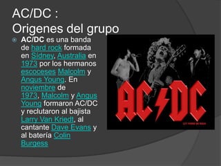 AC/DC :
Origenes del grupo
   AC/DC es una banda
    de hard rock formada
    en Sídney, Australia en
    1973 por los hermanos
    escoceses Malcolm y
    Angus Young. En
    noviembre de
    1973, Malcolm y Angus
    Young formaron AC/DC
    y reclutaron al bajista
    Larry Van Kriedt, al
    cantante Dave Evans y
    al batería Colin
    Burgess
 