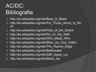 AC/DC:
Bibliografia
   http://es.wikipedia.org/wiki/Back_in_Black
   http://es.wikipedia.org/wiki/For_Those_About_to_Ro
    ck
   http://es.wikipedia.org/wiki/Flick_of_the_Switch
   http://es.wikipedia.org/wiki/Fly_on_the_Wall
   http://es.wikipedia.org/wiki/Who_Made_Who
   http://es.wikipedia.org/wiki/Blow_Up_Your_Video
   http://es.wikipedia.org/wiki/The_Razors_Edge
   http://es.wikipedia.org/wiki/Ballbreaker
   http://es.wikipedia.org/wiki/Stiff_Upper_Lip
   http://es.wikipedia.org/wiki/Black_Ice
 