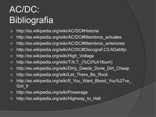 AC/DC:
Bibliografia
   http://es.wikipedia.org/wiki/AC/DC#Historia
   http://es.wikipedia.org/wiki/AC/DC#Miembros_actuales
   http://es.wikipedia.org/wiki/AC/DC#Miembros_anteriores
   http://es.wikipedia.org/wiki/AC/DC#Discograf.C3.ADahttp:
   http://es.wikipedia.org/wiki/High_Voltage
   http://es.wikipedia.org/wiki/T.N.T._(%C3%A1lbum)
   http://es.wikipedia.org/wiki/Dirty_Deeds_Done_Dirt_Cheap
   http://es.wikipedia.org/wiki/Let_There_Be_Rock
   http://es.wikipedia.org/wiki/If_You_Want_Blood_You%27ve_
    Got_It
   http://es.wikipedia.org/wiki/Powerage
   http://es.wikipedia.org/wiki/Highway_to_Hell
 