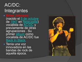 AC/DC:
Integrantes
 Brian Johnson
  (nacido el 5 de octubre
  de 1947 en Newcastle)
  vocalista de AC/DC y
  previamente de otras
  agrupaciones . Su
  primer álbum como
  vocalista de AC/DC fue
  Back In Black.
 Tenía una voz
  innovadora en las
  bandas de rock de
  aquella época.
 