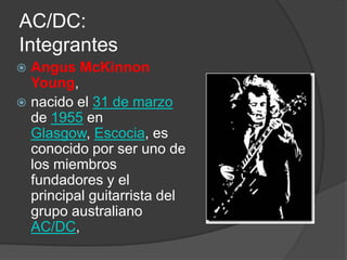 AC/DC:
Integrantes
 Angus McKinnon
  Young,
 nacido el 31 de marzo
  de 1955 en
  Glasgow, Escocia, es
  conocido por ser uno de
  los miembros
  fundadores y el
  principal guitarrista del
  grupo australiano
  AC/DC,
 