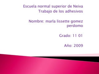 Escuela normal superior de Neiva
        Trabajo de los adhesivos

  Nombre: marla lissette gomez
                      perdomo

                   Grado: 11 01

                     Año: 2009
 