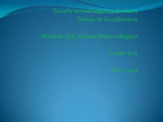 Escuela normal superior de Neiva
             Trabajo de los adhesivos

Nombre: yirly Tatiana Pérez rodríguez

                         Grado: 11 01

                          Año: 2009
 