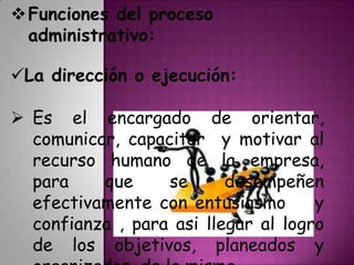 Funciones del proceso
administrativo:
La dirección o ejecución:
 Es el encargado de orientar,
comunicar, capacitar y motivar al
recurso humano de la empresa,
para que se desempeñen
efectivamente con entusiasmo m y
confianza , para asi llegar al logro
de los objetivos, planeados y
 