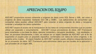 APRECIACION DEL EQUIPO
ADO.NET proporciona acceso coherente a orígenes de datos como SQL Server y XML, así como a
orígenes de datos expuestos mediante OLE DB y ODBC. Las aplicaciones de consumidor que
comparten datos pueden utilizar ADO.NET para conectar a estos orígenes de datos y recuperar,
controlar y actualizar los datos contenidos.
ADO.NET separa el acceso de la manipulacion de los datos en componentes discretos que se pueden
utilizar por separado o conjuntamente. ADO.NET incluye proveedores de datos .NET Framework
para conectarse a una base de datos, ejecutar comandos y recuperar resultados. Los resultados, o
bien, se procesan directamente, o bien, se colocan en un objeto DataSet de ADO.NET con el fin de
exponerlos al usuario para un propósito específico, combinados con datos de varios orígenes, o de
pasarlos entre niveles. El objeto DataSet de ADO.NET también puede utilizarse independientemente
de un proveedor de datos .NET Framework para administrar datos que son locales de la aplicación o
que proceden de un origen XML.
 