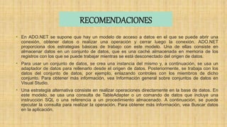 RECOMENDACIONES
• En ADO.NET se supone que hay un modelo de acceso a datos en el que se puede abrir una
conexión, obtener datos o realizar una operación y cerrar luego la conexión. ADO.NET
proporciona dos estrategias básicas de trabajo con este modelo. Una de ellas consiste en
almacenar datos en un conjunto de datos, que es una caché almacenada en memoria de los
registros con los que se puede trabajar mientras se está desconectado del origen de datos.
• Para usar un conjunto de datos, se crea una instancia del mismo y, a continuación, se usa un
adaptador de datos para rellenarlo desde el origen de datos. Posteriormente, se trabaja con los
datos del conjunto de datos, por ejemplo, enlazando controles con los miembros de dicho
conjunto. Para obtener más información, vea Información general sobre conjuntos de datos en
Visual Studio.
• Una estrategia alternativa consiste en realizar operaciones directamente en la base de datos. En
este modelo, se usa una consulta de TableAdapter o un comando de datos que incluye una
instrucción SQL o una referencia a un procedimiento almacenado. A continuación, se puede
ejecutar la consulta para realizar la operación. Para obtener más información, vea Buscar datos
en la aplicación.
 
