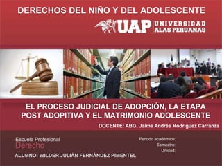 EL PROCESO JUDICIAL DE ADOPCIÓN, LA ETAPA
POST ADOPITIVA Y EL MATRIMONIO ADOLESCENTE
DOCENTE: ABG. Jaime Andrés Rodríguez Carranza
ALUMNO: WILDER JULIÁN FERNÁNDEZ PIMENTEL
DERECHOS DEL NIÑO Y DEL ADOLESCENTE
 