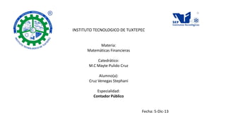 INSTITUTO TECNOLOGICO DE TUXTEPEC
Materia:
Matemáticas Financieras
Catedrático:
M.C Mayte Pulido Cruz
Alumno(a):
Cruz Venegas Stephani
Especialidad:
Contador Público

Fecha: 5-Dic-13

 