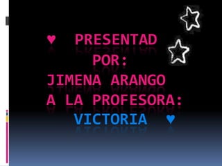 ♥  PRESENTADO
     POR:
JIMENA ARANGO
A LA PROFESORA:
   VICTORIA ♥
 