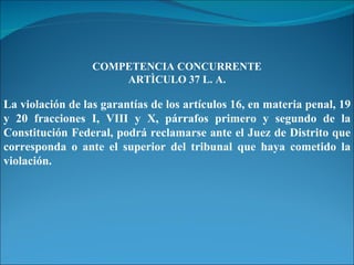 COMPETENCIA CONCURRENTE ARTÌCULO 37 L. A. La violación de las garantías de los artículos 16, en materia penal, 19 y 20 fracciones I, VIII y X, párrafos primero y segundo de la Constitución Federal, podrá reclamarse ante el Juez de Distrito que corresponda o ante el superior del tribunal que haya cometido la violación. 